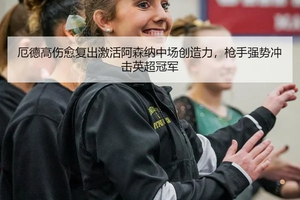 厄德高伤愈复出激活阿森纳中场创造力，枪手强势冲击英超冠军