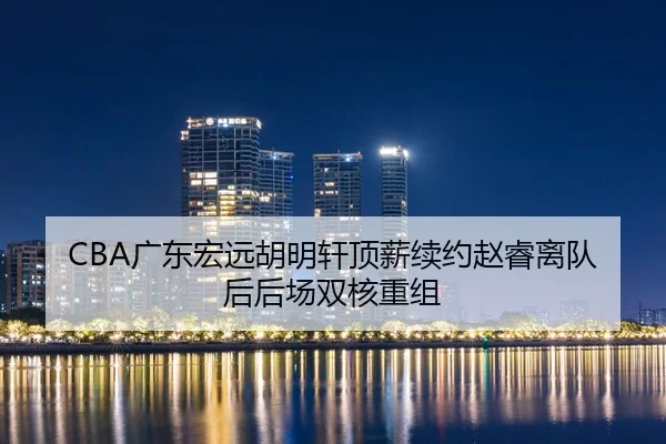 CBA广东宏远胡明轩顶薪续约赵睿离队后后场双核重组