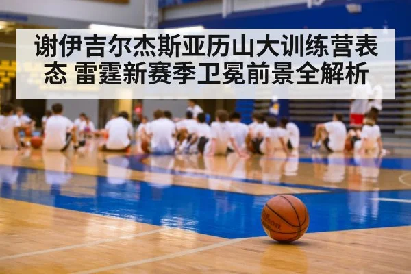 谢伊吉尔杰斯亚历山大训练营表态 雷霆新赛季卫冕前景全解析
